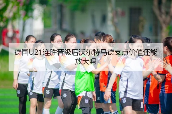 德国U21连胜晋级后沃尔特马德支点价值还能放大吗