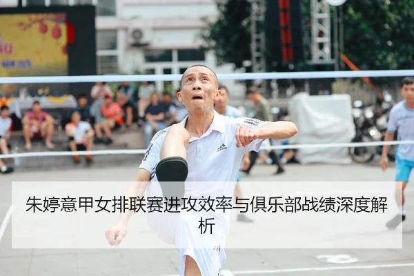 朱婷意甲女排联赛进攻效率与俱乐部战绩深度解析