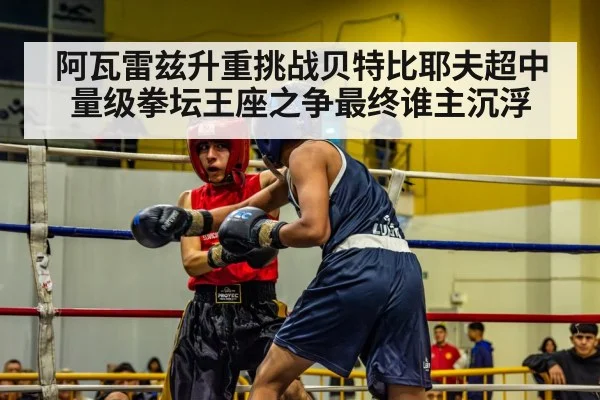 阿瓦雷兹升重挑战贝特比耶夫超中量级拳坛王座之争最终谁主沉浮