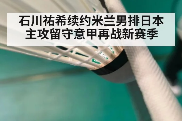 石川祐希续约米兰男排日本主攻留守意甲再战新赛季