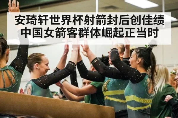 安琦轩世界杯射箭封后创佳绩 中国女箭客群体崛起正当时